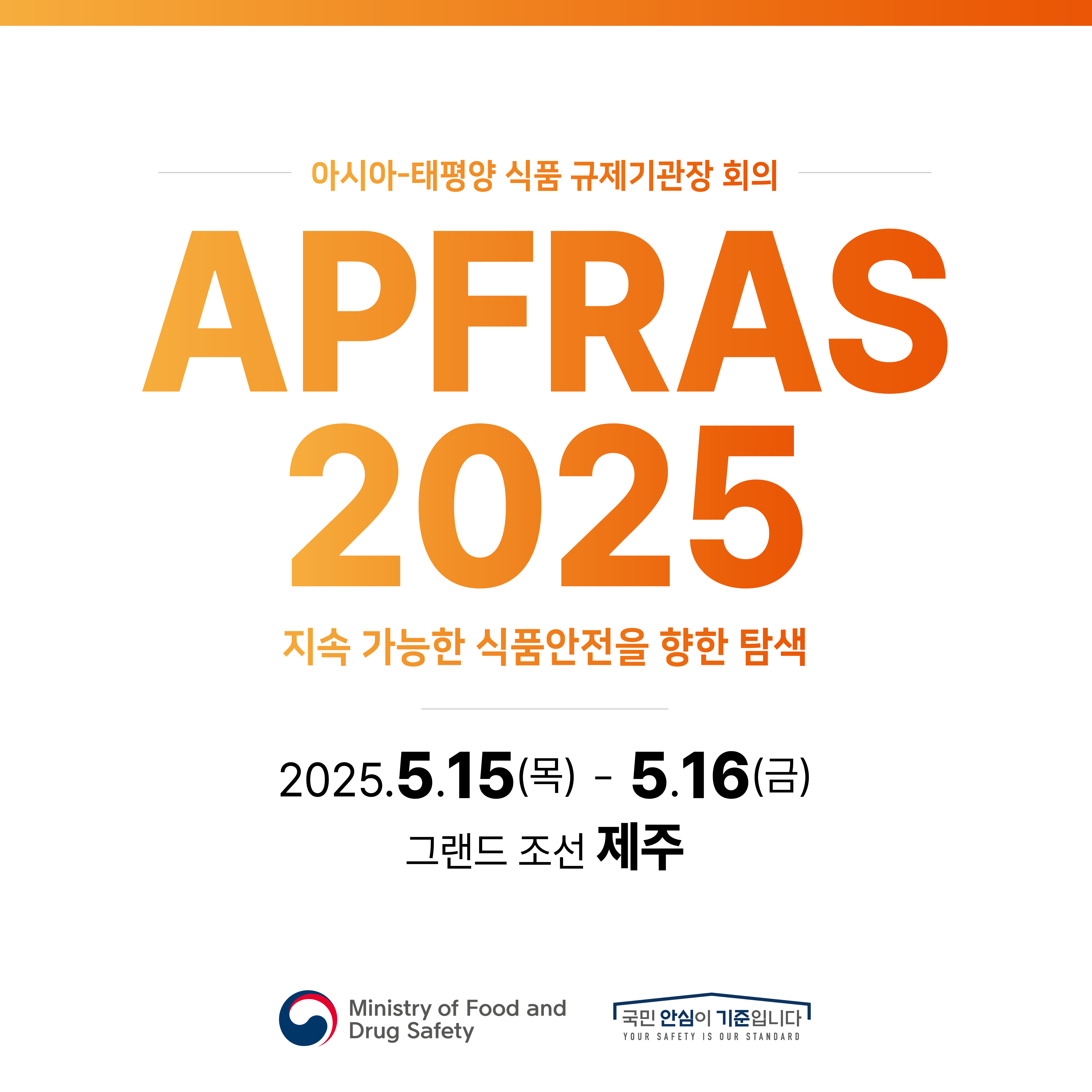 아시아-태평양 식품 규제기관장 회의 APFRAS 2025 지속 가능한 식품안전을 향한 탐색 2025.5.15(목) ~ 5.16(금) 그랜드 조선 제주 Ministry of Food and Drug Safety 국민 안심이 기준입니다 YOUR SAFETY IS OUR STANDARD