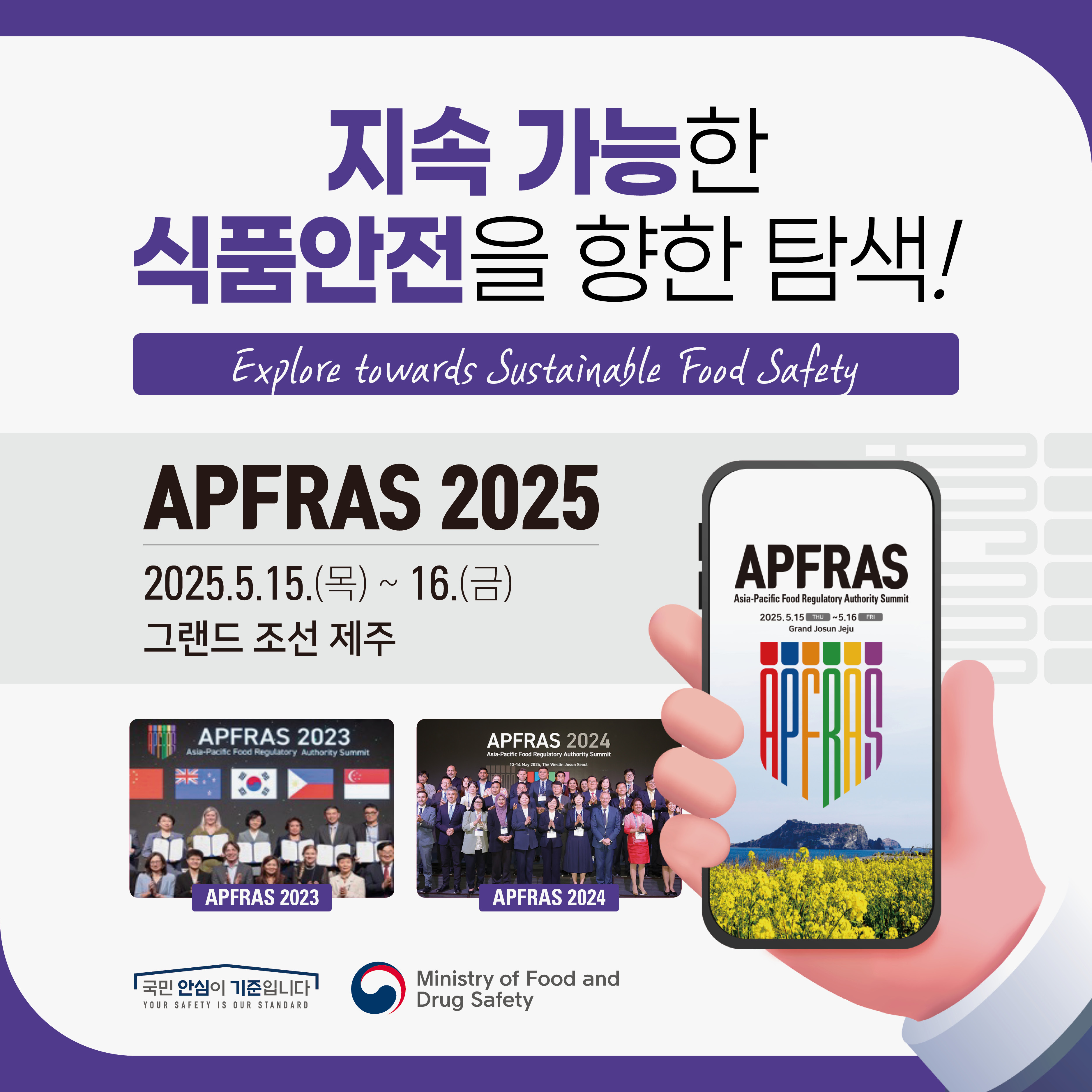 지속 가능한 식품안전을 향한 탐색! Explore towards Sustainable Food Safety APFRAS 2025 2025.5.15.(목) ~ 16.(금) 그랜드 조선 제주 APFRAS Asia-Pacific Food Regulatory Authority Summit 국민 안심이 기준입니다. YOUR SAFETY IS OUR STANDARD Ministry of Food and Drug Safety
