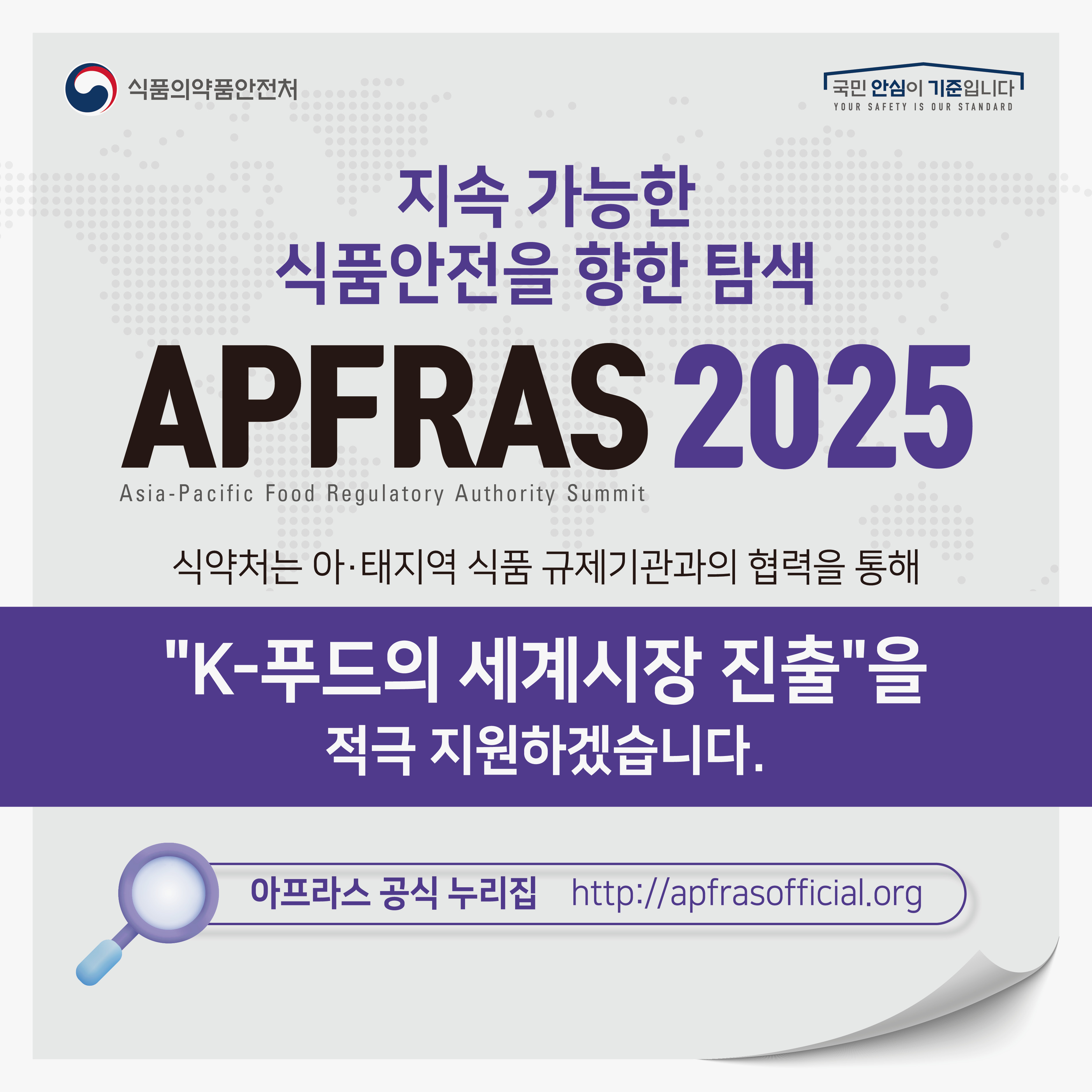 식품의약품안전처 국민 안심이 기준입니다 YOUR SAFETY IS OUR STANDARD 지속 가능한 식품안전을 향한 탐색 APFRAS 2025, Asia-Pacific Food Regulatory Authority Summit 식약처는 아·태지역 식품 규제기관과의 협력을 통해 
