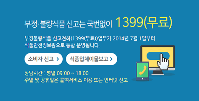 부정·불량식품 신고는 국번없이 1399(무료) 부정불량식품 신고전화(1399(무료)) 업무가 2014년 7월 1일부터 식품안전정보원으로 통합 운영됩니다.  소비자 신고  식품업체이물보고  상담시간 : 평일 09:00 ~ 18:00, 주말 및 공휴일은 콜백서비스 이용 또는 인터넷 신고