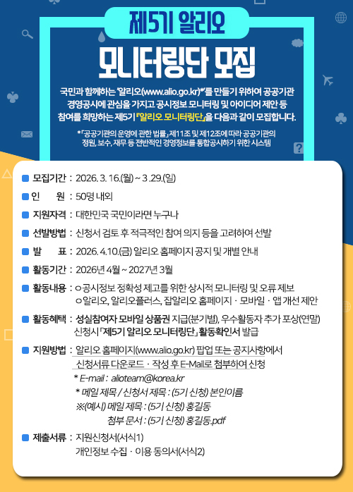 국민과 함께하는 ‘알리오(www.alio.go.kr)*’를 만들기 위하여 공공기관 경영공시에 관심을 가지고 공시정보 모니터링 및 아이디어 제안 등 참여를 희망하는 『제5기 알리오 모니터링단』을 아래와 같이 모집합니다. * 「공공기관의 운영에 관한 법률」 제11조 및 제12조에 따라 공공기관의 정원, 보수, 재무 등 전반적인 경영정보를 통합공시하기 위한 시스템   □ 모집기간 : 2026. 3. 16.(월) ~ 3. 29.(일)  □ 모집인원 : 50명 내외  □ 지원자격 : 대한민국 국민이라면 누구나  □ 선발기준 : 신청서 검토 후 적극적인 참여 의지 등을 고려하여 선발  □ 발 표 : 2026. 4. 10.(금) 알리오 홈페이지 공지 및 개별 안내  □ 활동기간 : 2026년 4월 ~ 2027년 3월  □ 활동내용 ㅇ 공시정보 정확성 제고를 위한 상시적 모니터링 및 오류 제보 ㅇ 알리오, 알리오플러스, 잡알리오 홈페이지·모바일·앱 개선 제안  □ 활동혜택 ㅇ 성실참여자 모바일 상품권 지급(분기별), 우수활동자 추가 포상(연말) ㅇ 신청시 「제5기 알리오 모니터링단」 활동확인서 발급  □ 지원방법 : 알리오 홈페이지(www.alio.go.kr) 팝업 및 공지사항에서 신청서류 다운로드·작성 후 E-Mail로 첨부하여 신청 ㅇ E-mail : alioteam@korea.kr ㅇ 메일 제목 / 신청서 제목 : (5기 신청) 본인이름 ※ (예시) 메일제목 : (5기 신청) 홍길동첨부문서 : (5기 신청) 홍길동.pdf 등  □ 제출서류 : 지원신청서(서식1)개인정보 수집·이용동의서(서식2)