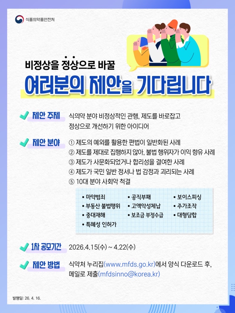 식품의약품안전처 비정상을 정상으로 바꿀 여러분의 제안을 기다립니다 제안 주제 식의약 분야 비정상적인 관행, 제도를 바로잡고 정상으로 개선하기 위한 아이디어 제안 분야 ① 제도의 예외를 활용한 편법이 일반화된 사례 ② 제도를 제대로 집행하지 않아, 불법 행위자가 이익 향유 사례 ③ 제도가 사문화되었거나 합리성을 결여한 사례 ④ 제도가 국민 일반 정서나 법 감정과 괴리되는 사례 ⑤ 10대 분야 사회악 척결 마약범죄, 공직부패, 보이스피싱, 부동산 불법행위, 고액악성체납, 주가조작, 중대재해, 보조금 부정수급, 대형담합, 특혜성 인허가 1차 공모기간 2026.4.15(수) ~ 4.22(수) 제안 방법 식약처 누리집(www.mfds.go.kr)에서 양식 다운로드 후, 메일로 제출(mfdsinno@korea.kr)