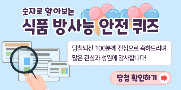 숫자로 알아보는 식품 방사능 안전 퀴즈. 당첨되신 100분께 진심으로 축하드리며 많은 관심과 성원에 감사합니다! 당첨 확인하기>