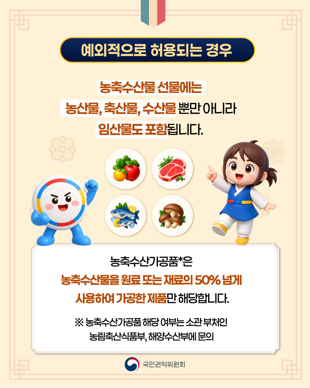 ■ 예외적으로 허용되는 경우 농축수산물 선물에는 농산물, 축산물, 수산물뿐만 아니라 임산물도 포함됩니다.&nbsp;농축수산가공품*은 농축수산물을 원료 또는 재료의 50% 넘게 사용하여 가공한 제품만 해당합니다. ※ 농축수산가공품 해당 여부는 소관 부처인 농림축산식품부, 해양수산부에 문의