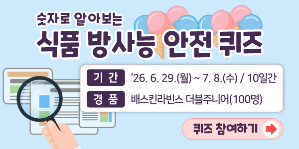 숫자로 알아보는 식품 방사능 안전 퀴즈  ○ 기간: 2026년 6월 29일(월) ~ 7월 8일(수) / 10일간  ○ 경품: 배스킨라빈스 더블주니어(100명)  퀴즈 참여하기