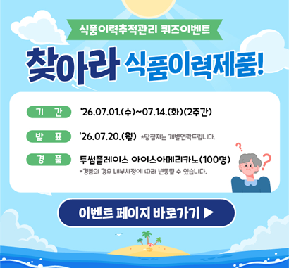 식품이력추적관리 퀴즈이벤트 찾아라 식품이력제품!  ○ 기간: 26.07.01(수)~26.07.14(화)(2주간)  ○ 발표: 26.07.20(월) * 당첨자는 개별 연락드립니다.  ○ 경품: 투썸플레이스 아이스아메리카노(100명)  * 경품의 경우 내부 사정에 따라 변동될 수 있습니다.  이벤트 바로가기▶