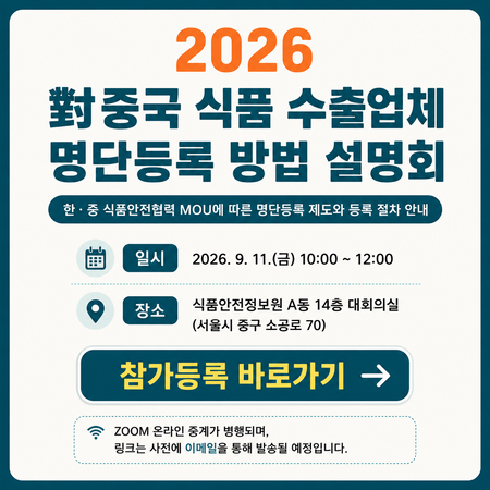 [2026 대중국 식품 수출업체 명단등록 방법 설명회] 한·중 식품안전협력 MOU에 따른 명단등록 제도와 등록 절차 안내  ○ 일시 : 2026. 9. 111.(금) 10:00 ~ 12:00  ○ 장소 : 식품안전정보원 A동 14층 대회의실(서울시 중구 소공로 70)  참가등록 바로가기  ※ ZOOM 온라인 중계가 병행되며, 링크는 사전에 이메일을 통해 발송될 예정입니다.